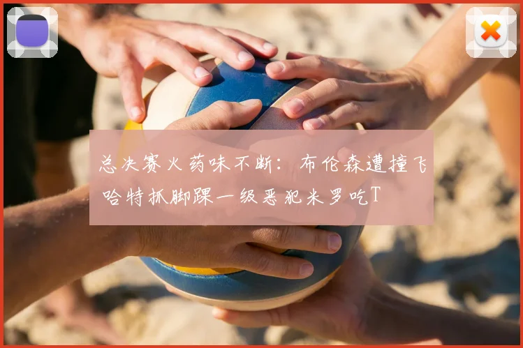 总决赛火药味不断：布伦森遭撞飞 哈特抓脚踝一级恶犯米罗吃T
