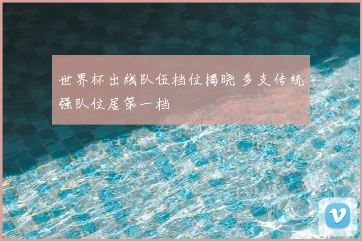 世界杯出线队伍档位揭晓 多支传统强队位居第一档