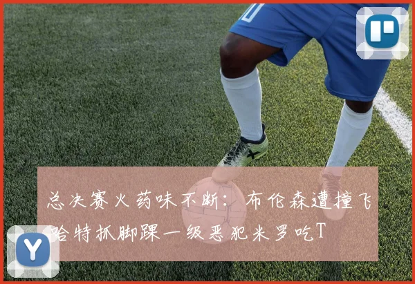 总决赛火药味不断:布伦森遭撞飞 哈特抓脚踝一级恶犯米罗吃T